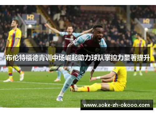 布伦特福德青训中场崛起助力球队掌控力显著提升